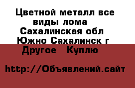 Цветной металл все виды лома. - Сахалинская обл., Южно-Сахалинск г. Другое » Куплю   